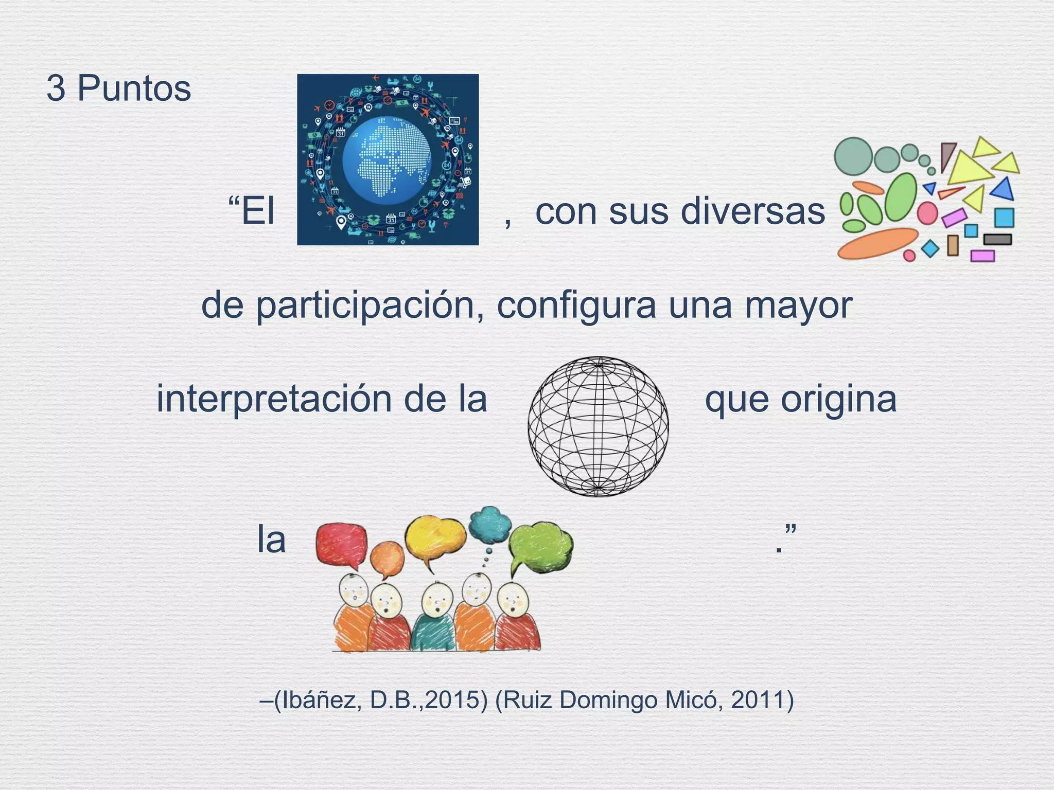 –(Ibáñez, D.B.,2015) (Ruiz Domingo Micó, 2011)
“El , con sus diversas
de participación, configura una mayor
interpretación de la que origina
la .”
3 Puntos
 