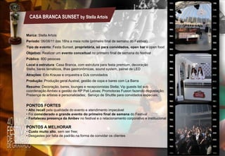 CASA BRANCA SUNSET by Stella Artois

Marca: Stella Artois
Período: 06/08/11 das 16hs a meia noite (primeiro final de semana do Festival)
Tipo de evento: Festa Sunset, proprietária, só para convidados, open bar e open food
Objetivo: Realizar um evento conceitual no primeiro final de semana do festival
Público: 800 pessoas
Local e estrutura: Casa Branca, com estrutura para festa premium, decoração
Stella, bares temáticos, ilhas gastronômicas, sound system, painel de LED
Atrações: Edo Krause e orquestra e DJs convidados
Produção: Produção geral Austral, gestão de copa e bares com La Barra
Resumo: Decoração, bares, lounges e recepcionistas Stella; Vip guests list sob
coordenação Ambev e gestão da RP Pati Leivas; Promotoras Fusion fazendo degustação;
Presença de artistas e personalidades; Serviço de Shuttle para convidados especiais;

PONTOS FORTES
• Alto recall pela qualidade do evento e atendimento impecável
• Foi considerado o grande evento do primeiro final de semana do Festival
• Fortaleceu presença da Ambev no festival e o relacionamento corporativo e institucional

PONTOS A MELHORAR
• Custo muito alto, sem ser free;
• Desgastes por falta de padrão na forma de convidar os clientes

 