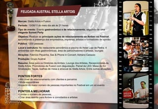 FEIJOADA AUSTRAL STELLA ARTOIS
Marcas: Stella Artois e Fusion
Período: 13/08/11 do meio dia até às 21 horas
Tipo de evento: Evento gastronômico e de relacionamento, seguindo de uma
elegante Sunset Party
Objetivo: Realizar as principais ações de relacionamento da Ambev no Festival,
aproveitando a presença dos empresários, imprensa, artistas e formadores de opinião
Público: 1200 pessoas
Local e estrutura: No restaurante panorâmico e piscina do Hotel Laje de Pedra; 4
ambientes com ilhas gastronômicas, área de patrocinadores e artistas, lounges
Atrações: Fabrício Peçanha, Sax & Phone in Concert; Adriano Carazzo
Produção: Grupo Austral
Resumo: Área para os Diretores da Ambev; Lounge dos Artistas, Recepcionistas de
Stella Artois; Promotores de Fusion com degustação, Painel de LED; Mesa do DJ;
Sinalização; Taças, toalhas de mesa e enxoval de Stella Artois; Entre outras ativações.

PONTOS FORTES
• Alto nível de relacionamento com clientes e parceiros
• Mídia espontânea
•Impacto do maior número de pessoas importantes no Festival em um só evento

PONTOS A MELHORAR
• Limitar o número de pessoas;
• Criar área restrita para Ambev e convidados e artistas

 