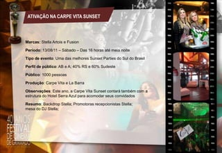 ATIVAÇÃO NA CARPE VITA SUNSET

Marcas: Stella Artois e Fusion
Período: 13/08/11 – Sábado – Das 16 horas até meia noite
Tipo de evento: Uma das melhores Sunset Parties do Sul do Brasil
Perfil de público: AB e A; 40% RS e 60% Sudeste
Público: 1000 pessoas
Produção: Carpe Vita e La Barra

Observações: Este ano, a Carpe Vita Sunset contará também com a
estrutura do Hotel Serra Azul para acomodar seus convidados
Resumo: Backdrop Stella; Promotoras recepcionistas Stella;
mesa do DJ Stella;

 