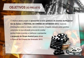 OBJETIVOS DO PROJETO

O objetivo deste projeto é apresentar à nova gerência de eventos da Regional
Sul da Ambev o FESTIVAL DE CINEMA DE GRAMADO 2012, trazendo

informações sobre a cidade, sobre o evento, o legado deixado pelas gestões
anteriores na sua ativação procurando avaliar
pontos fortes e pontos a melhorar e apresentar
a proposta do Grupo Austral para ativar
o Festival de Cinema de Gramado 2012.

 