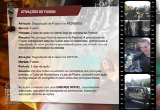 ATIVAÇÕES DE FUSION
Ativação: Degustação de Fusion nos PEDÁGIOS
Marcas: Fusion

Período: 2 dias de ação no último final de semana do Festival
Resumo: No principal final de semana do Festival, 4 promotoras de
Fusion entregavam latas de Fusion para os motoristas, promovendo a
degustação do novo produto e aproveitando para criar vínculo com os
benefícios do energético na estrada
Ativação: Degustação de Fusion nos HOTÉIS
Marcas: Fusion
Período: 2 dias de ação
Resumo: Os dois hotéis receberam os convidados dos principais
eventos, o Casa da Montanha e o Laje de Pedra, contaram com ação
de degustação do energético Fusion antes das principais festas;
As ações contaram com uma UNIDADE MÓVEL, uma Hammer
adesivada, que além de transportar os promotores, ficava em
exposição durante as ações.

 