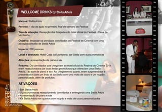 WELLCOME DRINKS by Stella Artois
Marcas: Stella Artois
Período: 1 dia de ação no primeiro final de semana do Festival
Tipo de ativação: Recepção dos hóspedes do hotel oficial do Festival - Casa da
Montanha
Objetivo: Impactar os principais convidados do Festival de Cinema com uma
ativação conceito de Stella Artois
Impacto: 200 pessoas
Local e estrutura: Hotel Casa da Montanha; bar Stella com duas promotoras
Atrações: apresentação de piano e sax
Resumo: Os convidados que chegavam ao hotel oficial do Festival de Cinema 2011
eram recepcionados por duas lindas promotoras que ofereciam uma Stella
Artois, ao som de piano e sax. Ao chegarem no quarto, eram surpreendidos e
presenteados com um lindo kit da Stella com uma mala de couro e um roupão
personalizado, além de produtos.

ATIVAÇÕES
• Bar Stella Artois
• Duas promotoras recepcionando convidados e entregando uma Stella Artois
• Apresentação de piano e sax
• Kit Stella Artois nos quartos com roupão e mala de couro personalizados

 