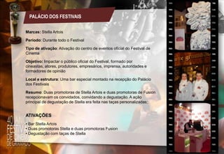 PALÁCIO DOS FESTIVAIS
Marcas: Stella Artois
Período: Durante todo o Festival
Tipo de ativação: Ativação do centro de eventos oficial do Festival de
Cinema
Objetivo: Impactar o público oficial do Festival, formado por
cineastas, atores, produtores, empresários, imprensa, autoridades e
formadores de opinião
Local e estrutura: Uma bar especial montado na recepção do Palácio
dos Festivais
Resumo: Duas promotoras de Stella Artois e duas promotoras de Fusion
recepcionavam os convidados, convidando a degustação. A ação
principal de degustação de Stella era feita nas taças personalizadas;

ATIVAÇÕES
• Bar Stella Artois
• Duas promotoras Stella e duas promotoras Fusion
• Degustação com taças de Stella

 