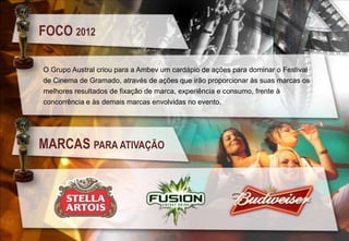 FOCO 2012
O Grupo Austral criou para a Ambev um cardápio de ações para dominar o Festival
de Cinema de Gramado, através de ações que irão proporcionar às suas marcas os
melhores resultados de fixação de marca, experiência e consumo, frente à
concorrência e às demais marcas envolvidas no evento.

MARCAS PARA ATIVAÇÃO

 