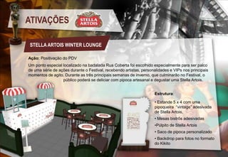 ATIVAÇÕES
STELLA ARTOIS WINTER LOUNGE
Ação: Positivação do PDV
Um ponto especial localizado na badalada Rua Coberta foi escolhido especialmente para ser palco
de uma série de ações durante o Festival, recebendo artistas, personalidades e VIPs nos principais
momentos de agito. Durante as três principais semanas de inverno, que culminarão no Festival, o
público poderá se deliciar com pipoca artesanal e degustar uma Stella Artois.
Estrutura:
• Estande 5 x 4 com uma
pipoqueira “vintage” adesivada
de Stella Artois,
• Mesas bistrôs adesivadas
•Púlpito de Stella Artois
• Saco de pipoca personalizado
• Backdrop para fotos no formato
do Kikito

 