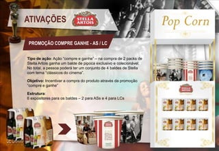 ATIVAÇÕES
PROMOÇÃO COMPRE GANHE - AS / LC
Tipo de ação: Ação “compre e ganhe” – na compra de 2 packs de
Stella Artois ganha um balde de pipoca exclusivo e colecionável.
No total, a pessoa poderá ter um conjunto de 4 baldes de Stella
com tema “clássicos do cinema”.
Objetivo: Incentivar a compra do produto através da promoção
“compre e ganhe”
Estrutura:
6 expositores para os baldes – 2 para ASs e 4 para LCs

 