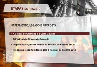 ETAPAS DO PROJETO

MAPEAMENTO, LEGADO E PROPOSTA
• A Cidade de Gramado e a Serra Gaúcha

• O Festival de Cinema de Gramado
• Legado: Ativações da Ambev no Festival de Cinema em 2011
• Propostas e oportunidades para o Festival de Cinema 2012

 