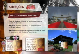 ATIVAÇÕES
PÓRTICO DE ENTRADA DE GRAMADO
Tipo de ativação: Ativação no pórtico de entrada da
cidade de Gramado
Objetivo: Impactar que chega de carro a Gramado
durante o Festival
Estrutura: outdoor de boas vindas customizado de Stella
Artois e com o selo Consumo Responsável.

 
