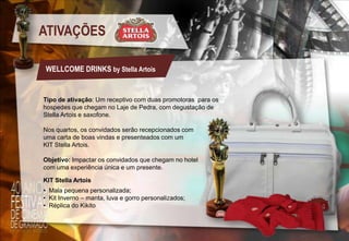 ATIVAÇÕES
WELLCOME DRINKS by Stella Artois

Tipo de ativação: Um receptivo com duas promotoras para os
hospedes que chegam no Laje de Pedra, com degustação de
Stella Artois e saxofone.
Nos quartos, os convidados serão recepcionados com
uma carta de boas vindas e presenteados com um
KIT Stella Artois.
Objetivo: Impactar os convidados que chegam no hotel
com uma experiência única e um presente.
KIT Stella Artois
• Mala pequena personalizada;
• Kit Inverno – manta, luva e gorro personalizados;
• Réplica do Kikito

 