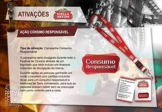 ATIVAÇÕES
AÇÃO CONSIMO RESPONSÁVEL

Tipo de ativação: Campanha Consumo
Responsável
A campanha será divulgada durante todo o
Festival de Cinema através de um
logo/selo que será incluso em diversos
materiais de divulgação da marca.
Durante ações as pessoas ganharão um
corão (cheveiro) com cartões incluindo
dicas para um consumo responsável e
telefones de Taxis conveniado, para que as
pessoas possam beber sem se preocupar
com como voltarão para a casa.

 