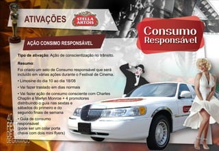 ATIVAÇÕES
AÇÃO CONSIMO RESPONSÁVEL
Tipo de ativação: Ação de conscientização no trânsito.
Resumo:
Foi criado um selo de Consumo responsável que será
incluído em várias ações durante o Festival de Cinema.
• Limosine do dia 10 ao dia 18/08
• Vai fazer traslado em dias normais
• Vai fazer ação de consumo consciente com Charles
Chaplin e Marlyn Monroe + 4 promotores
distribuindo o guia nas sextas e
sábados do primeiro e do
segundo finais de semana
• Guia de consumo
responsável
(pode ser um colar porta
chave com dois mini flyers)

 