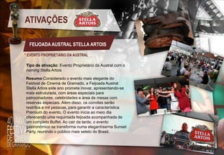 ATIVAÇÕES
FEIJOADA AUSTRAL STELLA ARTOIS
* EVENTO PROPRIETÁRIO DA AUSTRAL
Tipo de ativação: Evento Proprietário da Austral com o
naming Stella Artois
Resumo:Considerado o evento mais elegante do
Festival de Cinema de Gramado, a Feijoada Austral
Stella Artois este ano promete inovar, apresentando-se
mais estruturada, com áreas especiais para
patrocinadores, celebridades e área de mesas com
reservas especiais. Além disso, os convites serão
restritos a mil pessoas, para garantir a característica
Premium do evento. O evento inicia ao meio dia
oferecendo uma requintada feijoada acompanhada de
um completo Buffet. Ao cair da tarde, o evento
gastronômico se transforma numa elegantíssima Sunset
Party, reunindo o público mais seleto do Brasil.

 