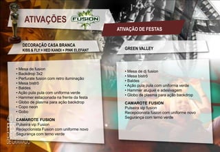 ATIVAÇÕES
ATIVAÇÃO DE FESTAS
DECORAÇÃO CASA BRANCA
KISS & FLY + HED KANDI + PINK ELEFANT

• Mesa de fusion
• Backdrop 3x2
• Perfurate fusion com retro iluminação
• Mesa bistrô
• Baldes
• Ação pula pula com uniforma verde
• Hammer estacionada na frente da festa
• Globo de plasma para ação backdrop
• Copo neon
• Gobo
CAMAROTE FUSION
Pulseira vip Fusion
Recepcionista Fusion com uniforme novo
Segurança com terno verde

GREEN VALLEY

• Mesa de dj fusion
• Mesa bistrô
• Baldes
• Ação pula pula com uniforma verde
• Hammer aluguel e adesivagem
• Globo de plasma para ação backdrop
CAMAROTE FUSION
Pulseira vip fusion
Recepcionista fusion com uniforme novo
Segurança com terno verde

 