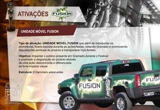 ATIVAÇÕES
UNIDADE MÓVEL FUSION
Tipo de ativação: UNIDADE MÓVEL FUSION que além de transportar os
promotores, ficará exposta durante as ações/festas, rodando Gramado e promovendo
degustações pontuais do produto e transportará Vips Ambev.
Objetivo: Impactar o público presente em Gramado durante o Festival
e promover a degustação do produto através
de uma ação descontraída e diferenciada
de forte impacto visual.
Estrutura: 2 Hammers adesivadas

 
