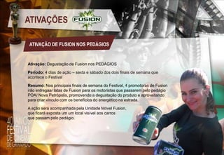 ATIVAÇÕES
ATIVAÇÃO DE FUSION NOS PEDÁGIOS

Ativação: Degustação de Fusion nos PEDÁGIOS
Período: 4 dias de ação – sexta e sábado dos dois finais de semana que
acontece o Festival
Resumo: Nos principais finais de semana do Festival, 4 promotoras de Fusion
irão entregaar latas de Fusion para os motoristas que passarem pelo pedágio
POA/ Nova Petrópolis, promovendo a degustação do produto e aproveitando
para criar vínculo com os benefícios do energético na estrada.
A ação será acompanhada pela Unidade Móvel Fusion,
que ficará exposta um um local visível aos carros
que passam pelo pedágio.

 