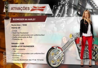 ATIVAÇÕES
BUDWEISER NA HARLEY
Sexta-feira – 10/08
FESTA VIP
- 2 DJs
- Open bar Budweiser
- Garçons e garçonetes com uniforme Bud
- Harley adesivada de Bud
- Pulseiras vip
Sábado – 11/08
WARM UP BY BUDWEISER

- 300 Convidados
- 1 DJ
- Garçons e garçonetes com uniforme Bud
- Pulseiras vip
- Convites
- Coquetel Budweiser das 17 às 19 horas

 