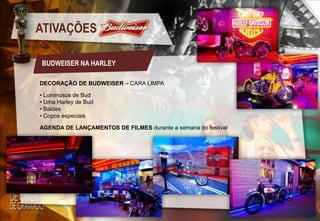 ATIVAÇÕES
BUDWEISER NA HARLEY
DECORAÇÃO DE BUDWEISER – CARA LIMPA
• Luminosos de Bud
• Uma Harley de Bud
• Baldes
• Copos especiais
AGENDA DE LANÇAMENTOS DE FILMES durante a semana do festival

 