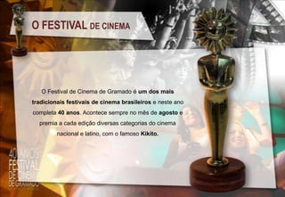 O FESTIVAL DE CINEMA

O Festival de Cinema de Gramado é um dos mais
tradicionais festivais de cinema brasileiros e neste ano

completa 40 anos. Acontece sempre no mês de agosto e
premia a cada edição diversas categorias do cinema
nacional e latino, com o famoso Kikito.

 