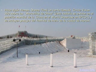 Hace algún tiempo, Disney filmó un corto llamado  Circle-Vision 360 sobre las  “Maravillas de China" (éste todavía se exhibe en el pabellón mundial de la  China en el World Showcase en EPCOT) y  se incluyen pasajes del festival de hielo de la ciudad de Harbin. Sabias.Info 