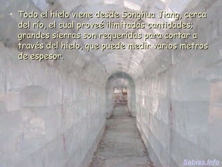 Todo el hielo viene desde Songhua Jiang, cerca del río, el cual proveé ilimitadas cantidades; grandes sierras son requeridas para cortar a través del hielo, que puede medir varios metros de espesor.  Sabias.Info 