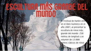 Misión
ESCULTURA MÁS GRANDE DEL
MUNDO
El Festival de Harbin entró
en el libro Guinness en el
año 2007, al presentar la
escultura de nieve más
grande del mundo: 250
metros de longitud y un
volumen de 13.000
metros cúbicos de nieve.
 
