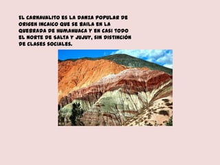 El Carnavalito es la danza popular de
origen incaico que se baila en la
Quebrada de Humahuaca y en casi todo
el norte de Salta y Jujuy, sin distinción
de clases sociales.
 