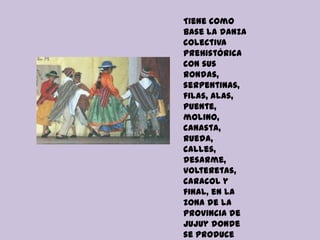 Tiene como
base la danza
colectiva
prehistórica
con sus
rondas,
serpentinas,
filas, alas,
puente,
molino,
canasta,
rueda,
calles,
desarme,
volteretas,
caracol y
final, en la
zona de la
provincia de
Jujuy donde
se produce
 