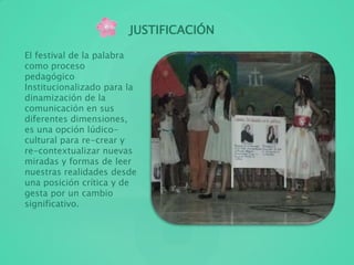 JUSTIFICACIÓN
El festival de la palabra
como proceso
pedagógico
Institucionalizado para la
dinamización de la
comunicación en sus
diferentes dimensiones,
es una opción lúdico-
cultural para re-crear y
re-contextualizar nuevas
miradas y formas de leer
nuestras realidades desde
una posición crítica y de
gesta por un cambio
significativo.
 