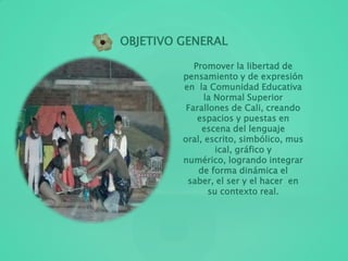 Promover la libertad de
pensamiento y de expresión
en la Comunidad Educativa
la Normal Superior
Farallones de Cali, creando
espacios y puestas en
escena del lenguaje
oral, escrito, simbólico, mus
ical, gráfico y
numérico, logrando integrar
de forma dinámica el
saber, el ser y el hacer en
su contexto real.
OBJETIVO GENERAL
 
