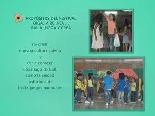 PROPÓSITOS DEL FESTIVAL
OIGA, MIRE ,VEA …
BAILA, JUEGA Y CREA
re-crear
nuestra cultura caleña
y
dar a conocer
a Santiago de Cali,
como la ciudad
anfitriona de
los IX juegos mundiales
 