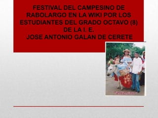 FESTIVAL DEL CAMPESINO DE
  RABOLARGO EN LA WIKI POR LOS
ESTUDIANTES DEL GRADO OCTAVO (8)
             DE LA I. E.
  JOSE ANTONIO GALAN DE CERETE
 