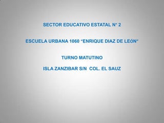 SECTOR EDUCATIVO ESTATAL N° 2


ESCUELA URBANA 1060 “ENRIQUE DIAZ DE LEÓN”


             TURNO MATUTINO

      ISLA ZANZIBAR S/N COL. EL SAUZ
 