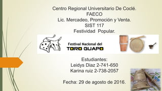 Centro Regional Universitario De Coclé.
FAECO
Lic. Mercadeo, Promoción y Venta.
SIST 117
Festividad Popular.
Estudiantes:
Leidys Diaz 2-741-650
Karina ruiz 2-738-2057
Fecha: 29 de agosto de 2016.
 