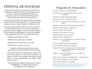 FESTIVAL DE NAVIDAD                                                Programa de Actuaciones
 Como años anteriores la Navidad será una fecha de           •EI 3 años : Canción “Feliz Navidad Remix”
 celebración conjunta. Para ello, tanto docentes como
                                                             •EI 4 años A y B : Canción “ What do you want for
     alumnos están preparando diferente tipos de                             Christmas?”
  actuaciones, para ser representadas tanto para las
                                                             •EI 4 años A: Teatro “La hormiguita cojita”
      familias como para el resto de compañeros.
                                                             •EI 4 años B: Canción “Llega la Navidad”
La celebración del Festival de Navidad para las familias
                                                             •EI 5 años : Canciones “Enfermo en Navidad” y “We are
 será el día 20 de diciembre de 2011, en el gimnasio del
                                                                             peace”
 centro, por lo que, estáis invitados a disfrutar de ello.
                                                             •Primero A y B: Canción “Christmas time song for kids”
 Para que todos podamos disfrutar de la actuación de
                                                             •Primero A: Baile “Hasta que salga el sol”
   nuestros hijos necesitamos un orden de asistencia,
puesto que todo el colegio a la vez es inviable, debido a    •Primero B: Baile “Danza Kururo”
 las dimensiones del gimnasio. Por lo que la asistencia      •Segundo A y B: Canción “Tan, Tan”
   será organizada por ciclos con el siguiente orden:        •Segundo A: Baile “Te voy a esperar”
      •Infantil: comenzará a las 9:20                        •Segundo B: Baile “Rayos de sol”

      •Primer Ciclo: comenzará a las 10:10.                  •Tercero A y B: “Poema Monstruoso” y Canción “Where is
                                                                             Santa Claus?
      •Segundo Ciclo: comenzará a las 11:00.                 •Tercera A: Baile “Che Chere che chere che”
      •Tercer Ciclo: actuará a las 12:15.                    •Tercero B: Baile “Don’t give up my game”

          Además a lo largo de esta última semana            •Cuarto A: Teatro “La controversia de los colores”, Baile “I
       tendremos la visita de SS.MM. los Reyes Magos.                       want you back Jason 5”, y canción “The
                                                                            Drummer Boy” .
      El día 19 tendremos la representación teatral de 5º    •Quinto A: Teatro “Una noche de Reyes” y el baile “Psy
      de Primaria para ser vista por los alumnos. Por                      Gangman Style”.
      último, el resto de los alumnos actuarán el día 21     •Sexto A y B: Canciones “I will follow him” y “ Oh happy day”.
      junto con las representantes del AMPA. (Sólo
                                                             •Sexto A: Baile “Peluquitas – Nancys Rubias”.
      para los niños)
                                                             •Sexto B: Baile “Florida – Good Feeling”
       El último día de colegio la empresa del comedor       •*La asistencia de padres queda reservada única y exclusivamente para el día
            ARAMARK y la AMPA ofrecerán una                  20 de diciembre. Se ruega respeto por parte de padres y madres a las
                chocolatada para los alumnos.                indicaciones del profesorado para que se pueda realizar el evento.
 
