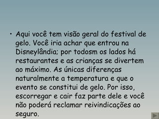 Aqui você tem visão geral do festival de gelo. Você iria achar que entrou na Disneylândia; por todosm os lados há restaurantes e as crianças se divertem ao máximo. As únicas diferenças naturalmente a temperatura e que o evento se constitui de gelo. Por isso, escorregar e cair faz parte dele e você não poderá reclamar reivindicações ao seguro.   
