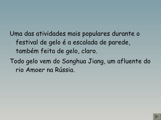 Uma das atividades mais populares durante o festival de gelo é a escalada de parede, também feita de gelo, claro.  Todo gelo vem do Songhua Jiang , um afluente do rio Amoer na Rússia.   