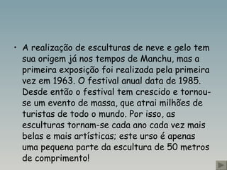 A realização de esculturas de neve e gelo tem sua origem já nos tempos de Manchu, mas a primeira exposição foi realizada pela primeira vez em 1963. O festival anual data de 1985. Desde então o festival tem crescido e tornou-se um evento de massa, que atrai milhões de turistas de todo o mundo. Por isso, as esculturas tornam-se cada ano cada vez mais belas e mais artísticas; este urso é apenas uma pequena parte da escultura de 50 metros de comprimento!  
