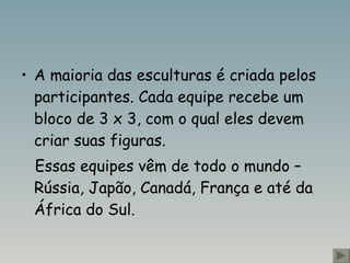 A maioria das esculturas é criada pelos participantes. Cada equipe recebe um bloco de 3 x 3, com o qual eles devem criar suas figuras. Essas equipes vêm de todo o mundo – Rússia, Japão, Canadá, França e até da África do Sul.  