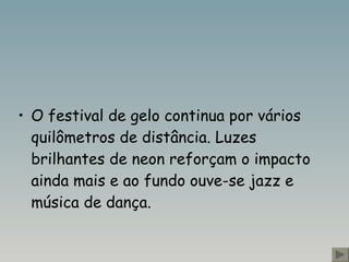 O festival de gelo continua por vários quilômetros de distância. Luzes brilhantes de neon reforçam o impacto ainda mais e ao fundo ouve-se jazz e música de dança.  