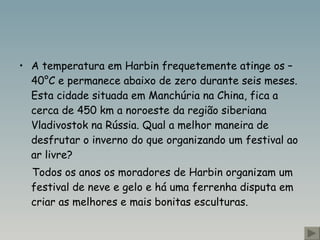 A temperatura em Harbin frequetemente atinge os –40°C e permanece abaixo de zero durante seis meses. Esta cidade situada em Manchúria na China , fica a cerca de 450 km a  noro este da região siberiana  Vladivostok na Rússia. Qual a melhor maneira de desfrutar o inverno do que organizando um festival ao ar livre? Todos os anos os moradores de  Harbin organizam um festival de neve e gelo e há uma ferrenha disputa em criar as melhores e mais bonitas esculturas.  