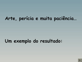 Arte, perícia e muita paciência… Um exemplo do resultado: 