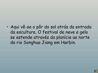 • Aqui vê-se o pôr do sol atrás da entrada 
da escultura. O festival de neve e gelo 
se estende através da planície ao norte 
do rio Songhua Jiang em Harbin. 
 