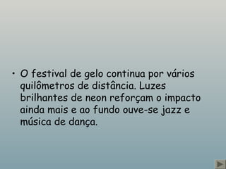 • O festival de gelo continua por vários 
quilômetros de distância. Luzes 
brilhantes de neon reforçam o impacto 
ainda mais e ao fundo ouve-se jazz e 
música de dança. 
 