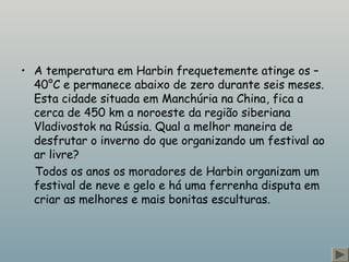 • A temperatura em Harbin frequetemente atinge os – 
40°C e permanece abaixo de zero durante seis meses. 
Esta cidade situada em Manchúria na China, fica a 
cerca de 450 km a noroeste da região siberiana 
Vladivostok na Rússia. Qual a melhor maneira de 
desfrutar o inverno do que organizando um festival ao 
ar livre? 
Todos os anos os moradores de Harbin organizam um 
festival de neve e gelo e há uma ferrenha disputa em 
criar as melhores e mais bonitas esculturas. 
 
