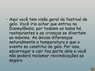 • Aqui você tem visão geral do festival de 
gelo. Você iria achar que entrou na 
Disneylândia; por todosm os lados há 
restaurantes e as crianças se divertem 
ao máximo. As únicas diferenças 
naturalmente a temperatura e que o 
evento se constitui de gelo. Por isso, 
escorregar e cair faz parte dele e você 
não poderá reclamar reivindicações ao 
seguro. 
 