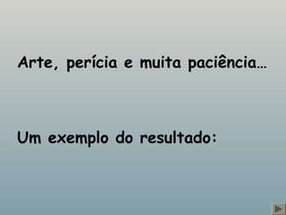 Arte, perícia e muita paciência… 
Um exemplo do resultado: 
 