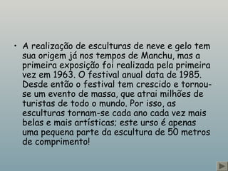 • A realização de esculturas de neve e gelo tem 
sua origem já nos tempos de Manchu, mas a 
primeira exposição foi realizada pela primeira 
vez em 1963. O festival anual data de 1985. 
Desde então o festival tem crescido e tornou-se 
um evento de massa, que atrai milhões de 
turistas de todo o mundo. Por isso, as 
esculturas tornam-se cada ano cada vez mais 
belas e mais artísticas; este urso é apenas 
uma pequena parte da escultura de 50 metros 
de comprimento! 
 