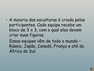 • A maioria das esculturas é criada pelos 
participantes. Cada equipe recebe um 
bloco de 3 x 3, com o qual eles devem 
criar suas figuras. 
Essas equipes vêm de todo o mundo – 
Rússia, Japão, Canadá, França e até da 
África do Sul. 
 