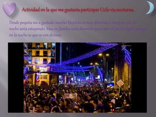 Desde pequña me a gustado montar bicicleta es muy divertido e imagino que de
noche seria estupendo. Mas en familia seria divertido pasar por al pie de algún parque
en la noche se que se ven divinos.
 